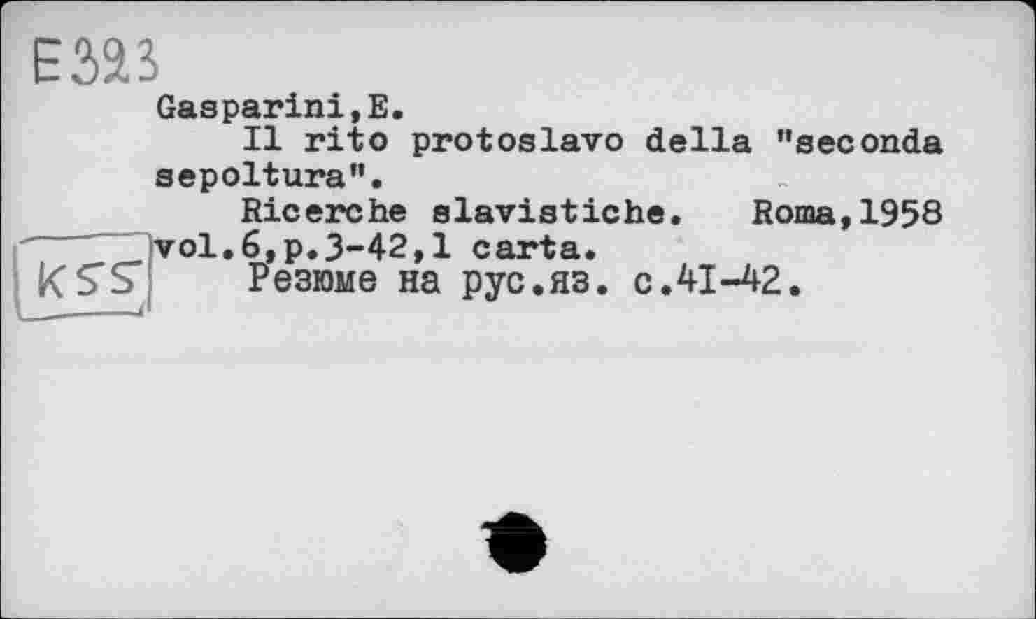 ﻿Езаз
Gasparini,E.
Il rit о protoslavo della ’’seconda sepoltura”.
Ricerche slavistiche. Roma,1958 vol.6,p.3-42,1 carta.
Резюме на рус.яз. с.41-42.
К S'S' ______і